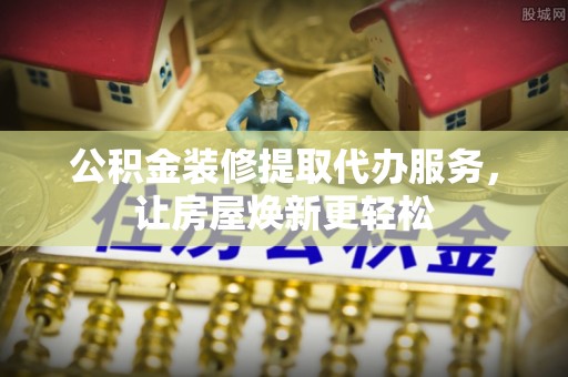 二道江公积金装修提取代办服务，让房屋焕新更轻松