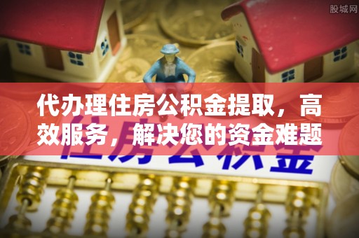 二道江代办理住房公积金提取，高效服务，解决您的资金难题