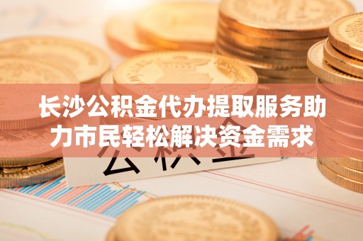 二道江长沙公积金代办提取服务助力市民轻松解决资金需求