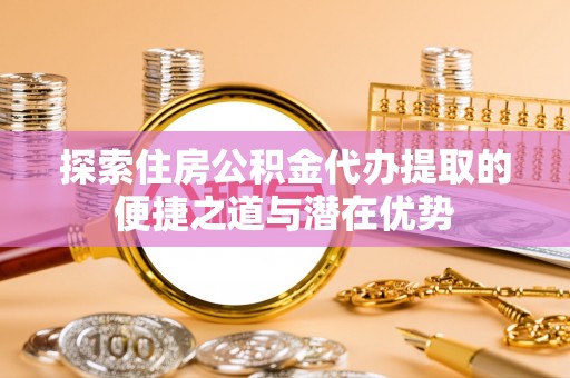 二道江探索住房公积金代办提取的便捷之道与潜在优势