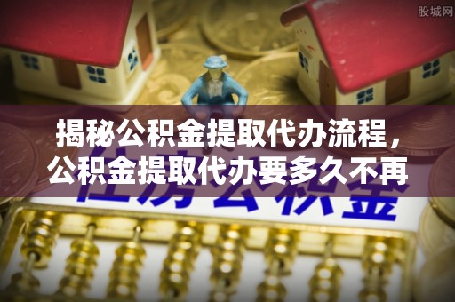 二道江揭秘公积金提取代办流程，公积金提取代办要多久不再迷茫