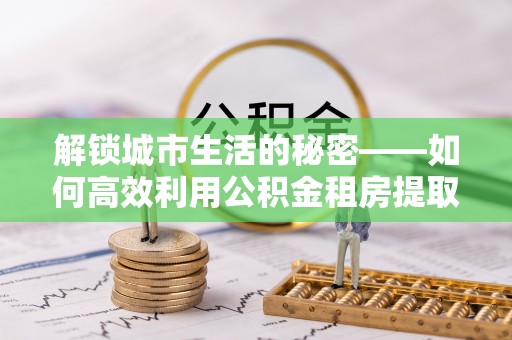 二道江解锁城市生活的秘密——如何高效利用公积金租房提取政策优化居住体验