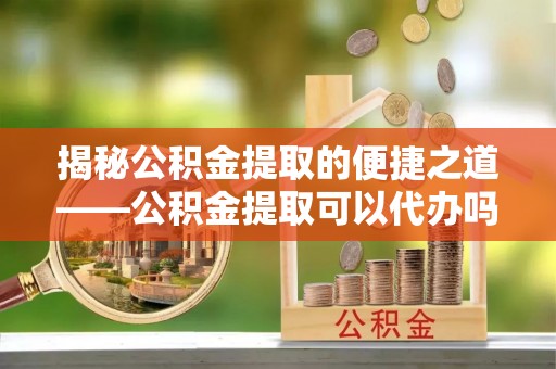 二道江揭秘公积金提取的便捷之道——公积金提取可以代办吗？