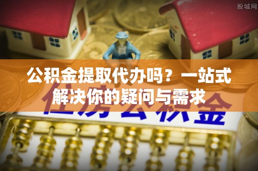 二道江公积金提取代办吗？一站式解决你的疑问与需求