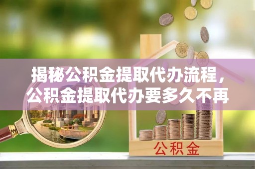 二道江揭秘公积金提取代办流程，公积金提取代办要多久不再是谜题