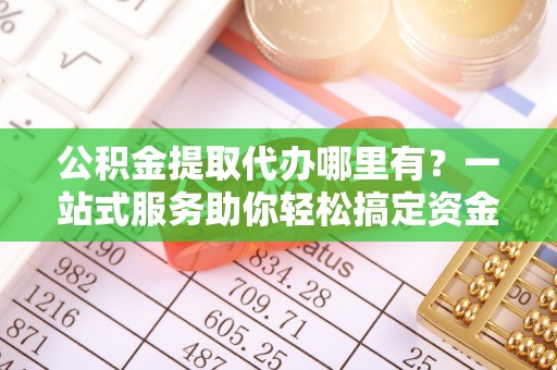 二道江公积金提取代办哪里有？一站式服务助你轻松搞定资金难题