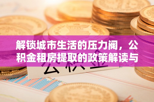 二道江解锁城市生活的压力阀，公积金租房提取的政策解读与实践指南