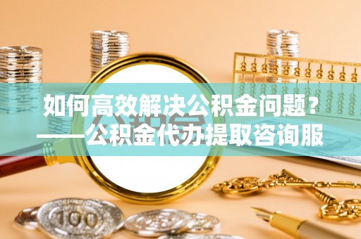 二道江如何高效解决公积金问题？——公积金代办提取咨询服务指南