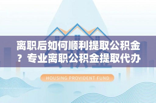 二道江离职后如何顺利提取公积金？专业离职公积金提取代办服务指南
