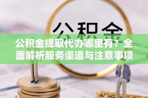 二道江公积金提取代办哪里有？全面解析服务渠道与注意事项