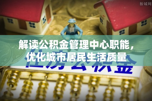 二道江解读公积金管理中心职能，优化城市居民生活质量