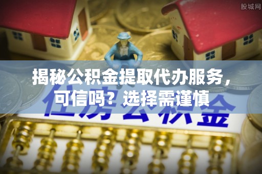 二道江揭秘公积金提取代办服务，可信吗？选择需谨慎