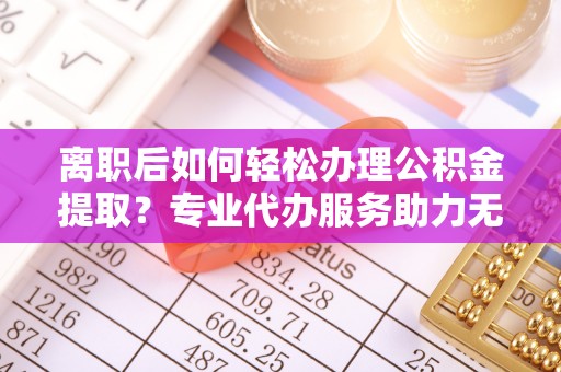 二道江离职后如何轻松办理公积金提取？专业代办服务助力无忧