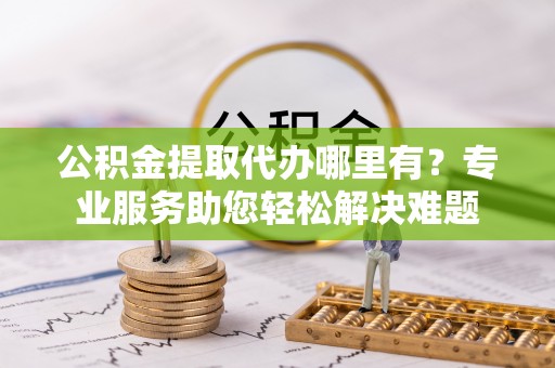 二道江公积金提取代办哪里有？专业服务助您轻松解决难题
