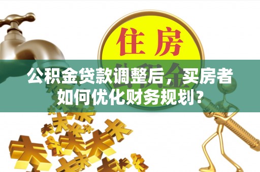二道江公积金贷款调整后，买房者如何优化财务规划？