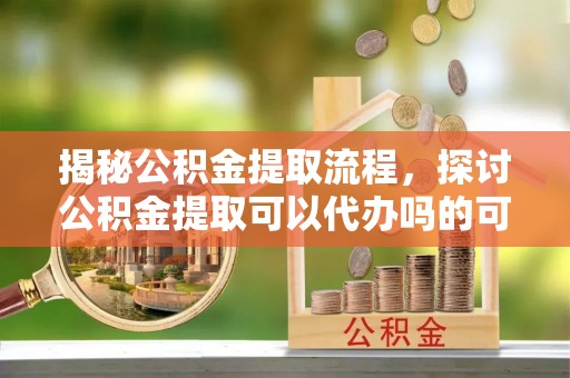 二道江揭秘公积金提取流程，探讨公积金提取可以代办吗的可行性与注意事项