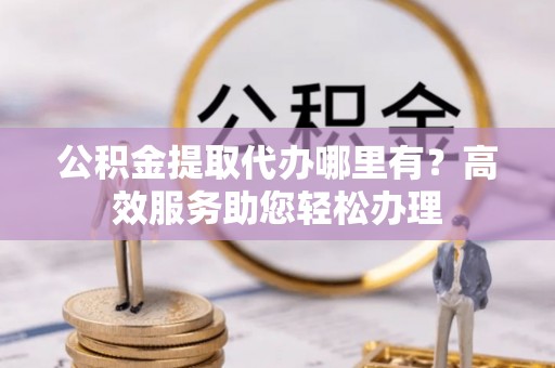 二道江公积金提取代办哪里有？高效服务助您轻松办理