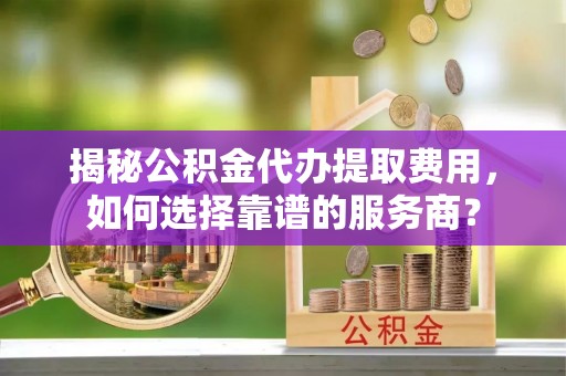 二道江揭秘公积金代办提取费用，如何选择靠谱的服务商？