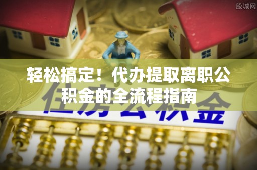 二道江轻松搞定！代办提取离职公积金的全流程指南