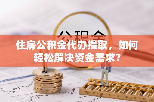 二道江住房公积金代办提取，如何轻松解决资金需求？