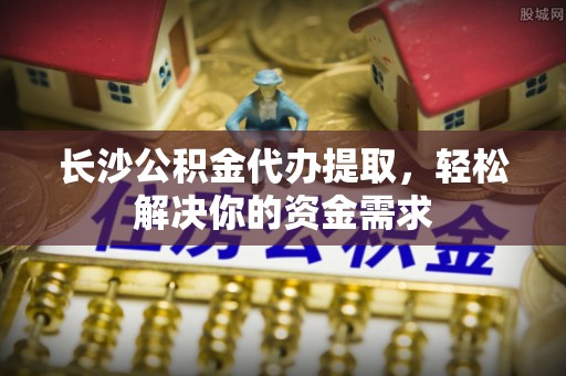 二道江长沙公积金代办提取，轻松解决你的资金需求