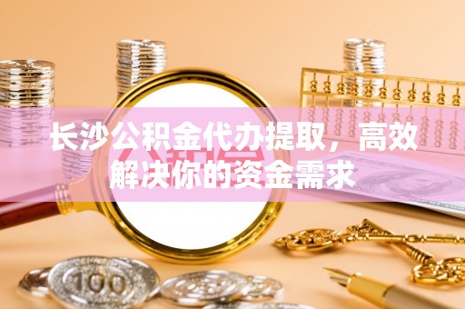 二道江长沙公积金代办提取，高效解决你的资金需求