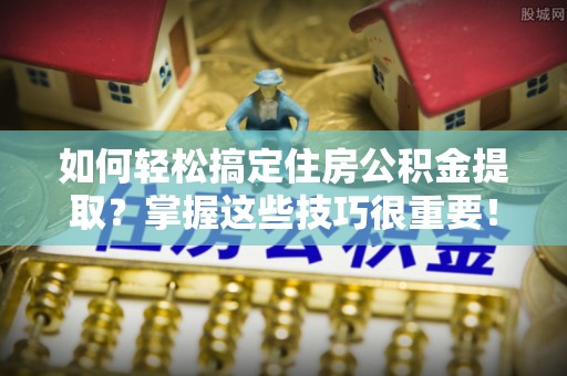二道江如何轻松搞定住房公积金提取？掌握这些技巧很重要！