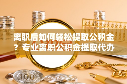 二道江离职后如何轻松提取公积金？专业离职公积金提取代办服务指南