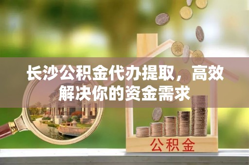 二道江长沙公积金代办提取，高效解决你的资金需求