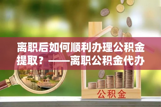 二道江离职后如何顺利办理公积金提取？——离职公积金代办提取全攻略