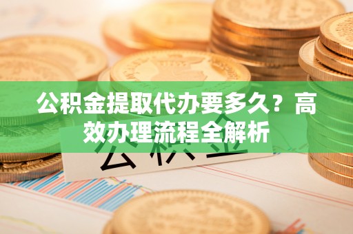 二道江公积金提取代办要多久？高效办理流程全解析