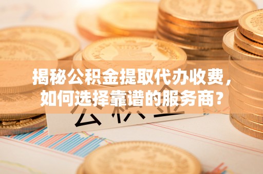 二道江揭秘公积金提取代办收费，如何选择靠谱的服务商？