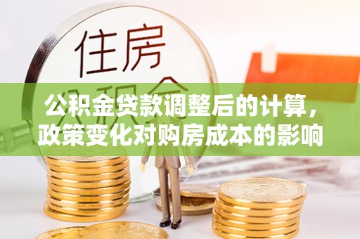 二道江公积金贷款调整后的计算，政策变化对购房成本的影响与应对策略