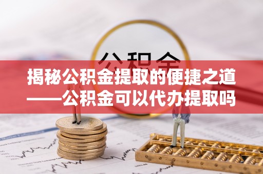 二道江揭秘公积金提取的便捷之道——公积金可以代办提取吗？