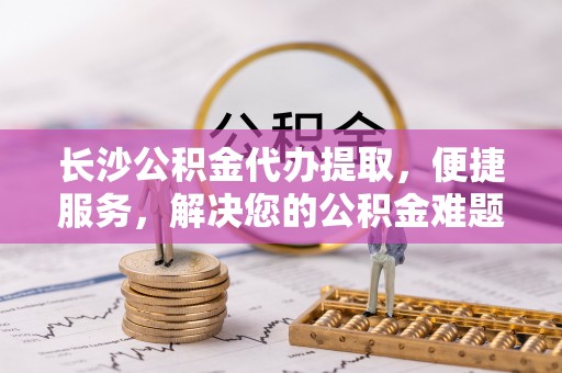 二道江长沙公积金代办提取，便捷服务，解决您的公积金难题