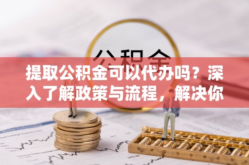 二道江提取公积金可以代办吗？深入了解政策与流程，解决你的疑问