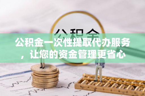 二道江公积金一次性提取代办服务，让您的资金管理更省心