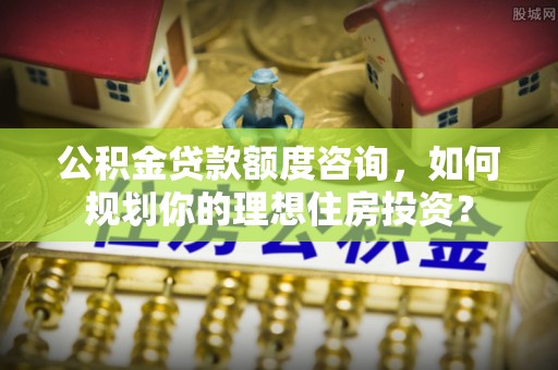 二道江公积金贷款额度咨询，如何规划你的理想住房投资？
