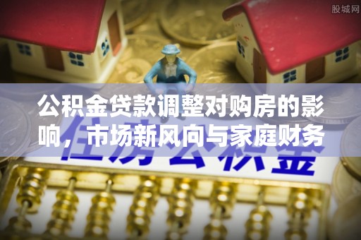 二道江公积金贷款调整对购房的影响，市场新风向与家庭财务规划