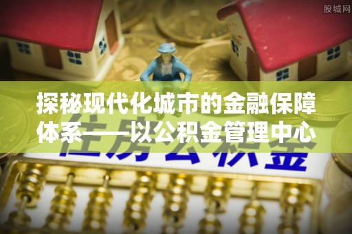二道江探秘现代化城市的金融保障体系——以公积金管理中心为核心的民生服务