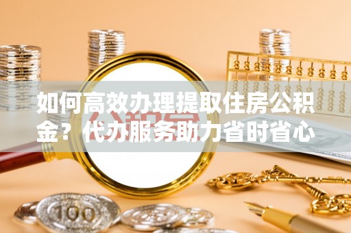 二道江如何高效办理提取住房公积金？代办服务助力省时省心