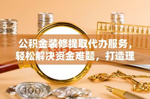 二道江公积金装修提取代办服务，轻松解决资金难题，打造理想家居