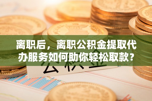 二道江离职后，离职公积金提取代办服务如何助你轻松取款？