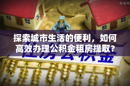 二道江探索城市生活的便利，如何高效办理公积金租房提取？