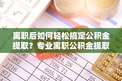 二道江离职后如何轻松搞定公积金提取？专业离职公积金提取代办服务来帮你