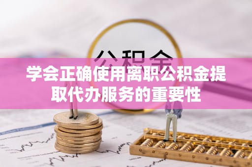 二道江学会正确使用离职公积金提取代办服务的重要性