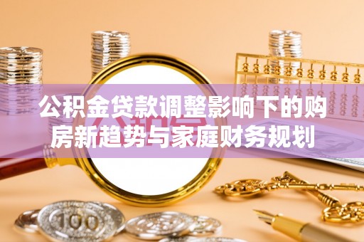 二道江公积金贷款调整影响下的购房新趋势与家庭财务规划