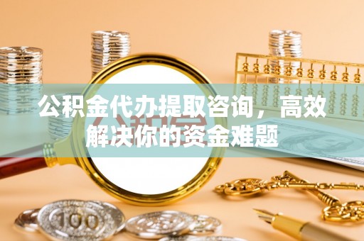 二道江公积金代办提取咨询，高效解决你的资金难题