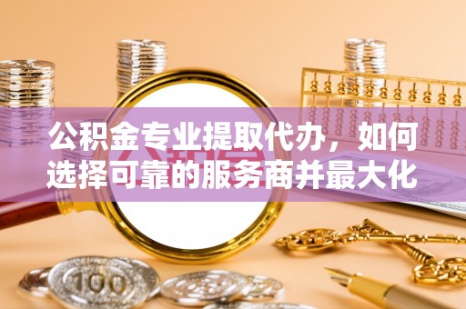 二道江公积金专业提取代办，如何选择可靠的服务商并最大化你的资金收益