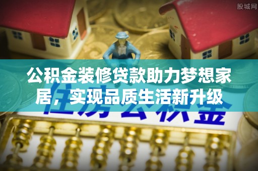 二道江公积金装修贷款助力梦想家居，实现品质生活新升级